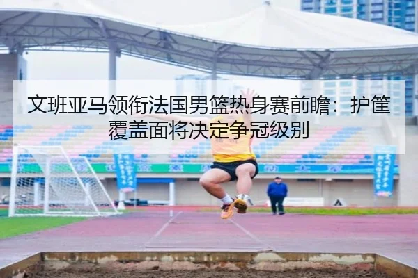 文班亚马领衔法国男篮热身赛前瞻：护筐覆盖面将决定争冠级别 - boyu BOY