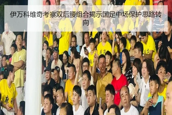 伊万科维奇考察双后腰组合揭示国足中场保护思路转向