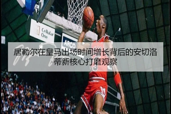 居勒尔在皇马出场时间增长背后的安切洛蒂新核心打磨观察 - boyu BOY